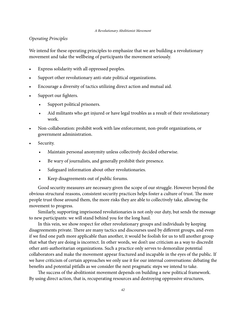 A Revolutionary Ablitonist Movennent Operating Principles We intend for these operating principles to emphasize that we are building a revolutionary movement and take the wellbeing of participants the movement seriously. « Express solidarity with all oppressed peoples. « Support other revolutionary anti-state political organizations. + Encourage a diversity of tactics utilizing direct action and mutual aid. « Support our fighters. « Support political prisoners. « Aid militants who get injured or have legal troubles as a result of their revolutionary work. + Non-collaboration: prohibit work with law enforcement, non-profit organizations, or government administration. « Security. + Maintain personal anonymity unless collectively decided otherwise. « Be wary of journalists, and generally prohibit their presence. + Safeguard information about other revolutionaries. « Keep disagreements out of public forums. Good security measures are necessary given the scope of our struggle. However beyond the obvious structural reasons, consistent security practices helps foster a culture of trust. The more people trust those around them, the more risks they are able to collectively take, allowing the movement to progress. Similarly, supporting imprisoned revolutionaries is not only our duty, but sends the message to new participants: we will stand behind you for the long haul. In this vein, we show respect for other revolutionary groups and individuals by keeping disagreements private. There are many tactics and discourses used by different groups, and even if we find one path more applicable than another, it would be foolish for us to tell another group that what they are doing is incorrect. In other words, we don’t use criticism as a way to discredit other anti-authoritarian organizations. Such a practice only serves to demoralize potential collaborators and make the movement appear fractured and incapable in the eyes of the public. If we have criticism of certain approaches we only use it for our internal conversations: debating the benefits and potential pitfalls as we consider the next pragmatic steps we intend to take ‘The success of the abolitionist movement depends on building a new political framework. By using direct action, that is, recuperating resources and destroying oppressive structures, 2